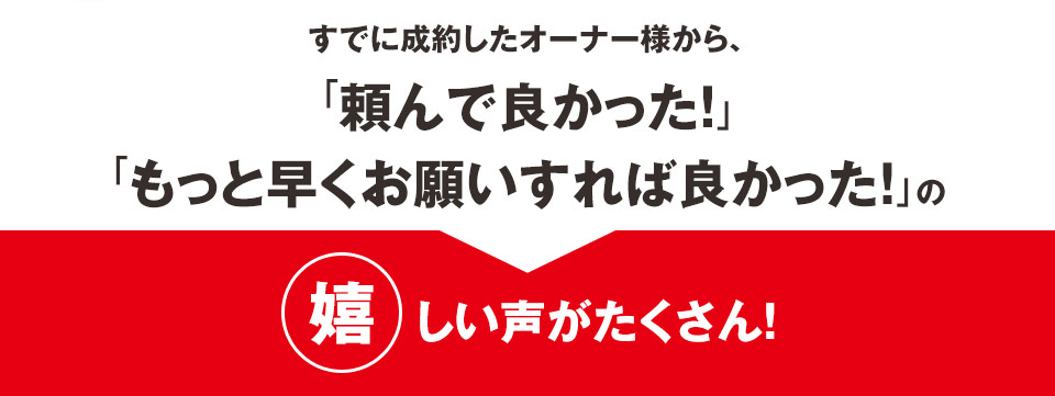 すでに成約したオーナー様から、「頼んで良かった!」「もっと早くお願いすれば良かった!」の嬉しい声がたくさん!